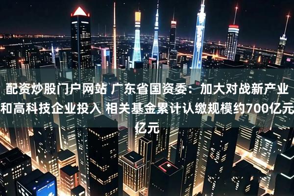 配资炒股门户网站 广东省国资委：加大对战新产业和高科技企业投入 相关基金累计认缴规模约700亿元