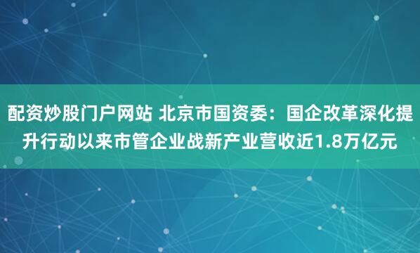 配资炒股门户网站 北京市国资委：国企改革深化提升行动以来市管企业战新产业营收近1.8万亿元