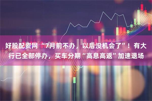 好股配资网 “7月前不办，以后没机会了”！有大行已全部停办，买车分期“高息高返”加速退场