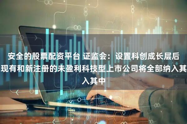 安全的股票配资平台 证监会：设置科创成长层后，现有和新注册的未盈利科技型上市公司将全部纳入其中