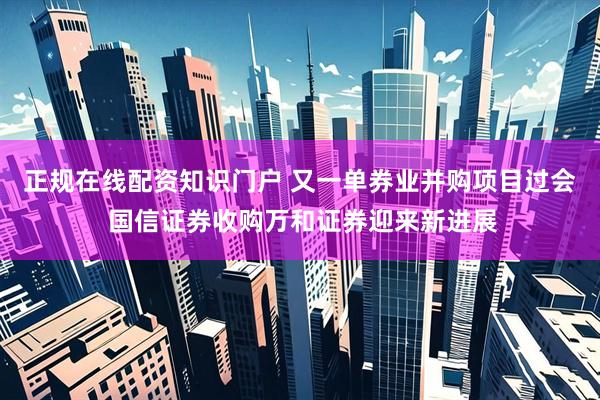 正规在线配资知识门户 又一单券业并购项目过会 国信证券收购万和证券迎来新进展