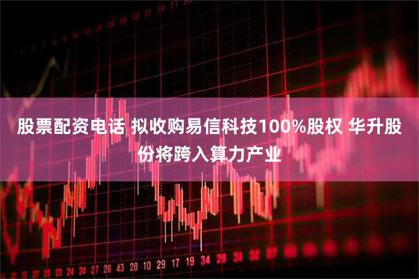 股票配资电话 拟收购易信科技100%股权 华升股份将跨入算力产业