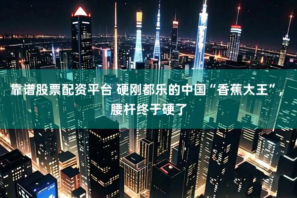 靠谱股票配资平台 硬刚都乐的中国“香蕉大王”, 腰杆终于硬了