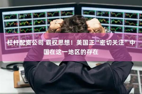 杠杆配资公司 霸权思想！美国正“密切关注”中国在这一地区的存在