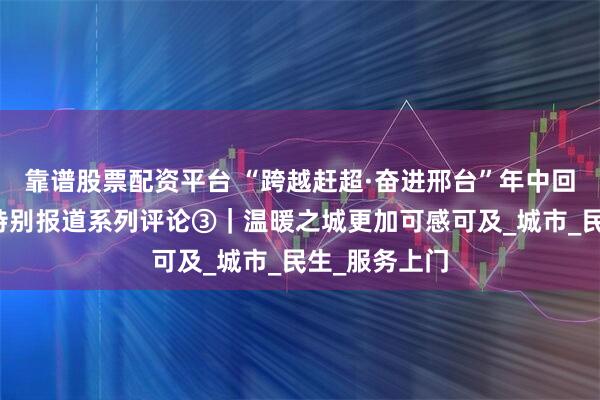 靠谱股票配资平台 “跨越赶超·奋进邢台”年中回望大型融媒特别报道系列评论③｜温暖之城更加可感可及_城市_民生_服务上门