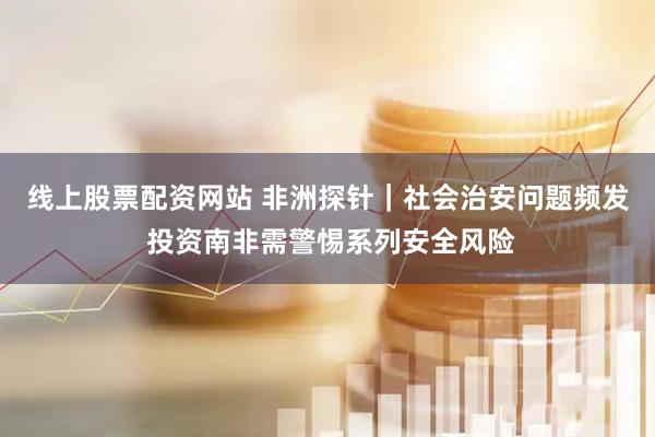 线上股票配资网站 非洲探针｜社会治安问题频发 投资南非需警惕系列安全风险