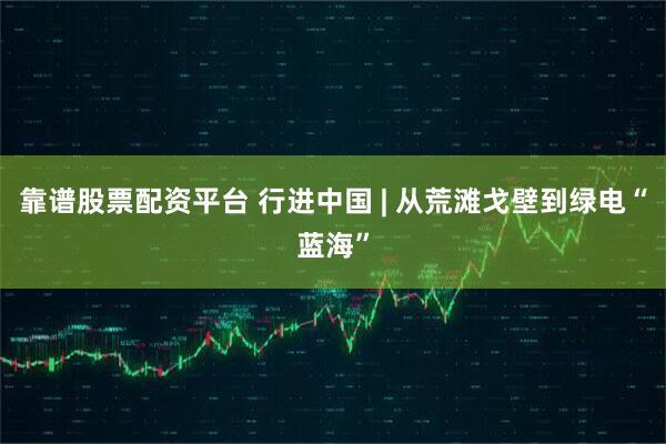 靠谱股票配资平台 行进中国 | 从荒滩戈壁到绿电“蓝海”