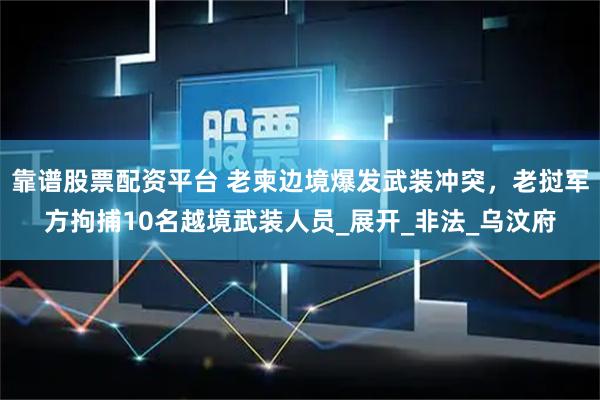 靠谱股票配资平台 老柬边境爆发武装冲突，老挝军方拘捕10名越境武装人员_展开_非法_乌汶府