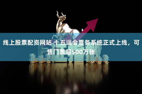 线上股票配资网站 十五运会票务系统正式上线，可售门票超500万张