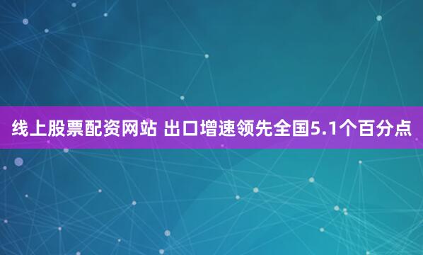 线上股票配资网站 出口增速领先全国5.1个百分点