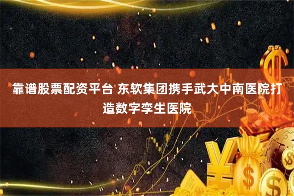 靠谱股票配资平台 东软集团携手武大中南医院打造数字孪生医院