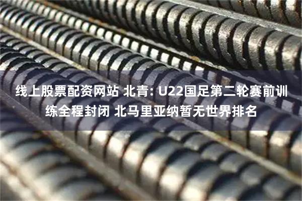 线上股票配资网站 北青: U22国足第二轮赛前训练全程封闭 北马里亚纳暂无世界排名