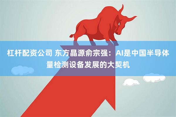杠杆配资公司 东方晶源俞宗强：AI是中国半导体量检测设备发展的大契机