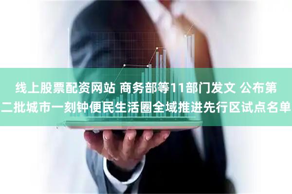 线上股票配资网站 商务部等11部门发文 公布第二批城市一刻钟便民生活圈全域推进先行区试点名单