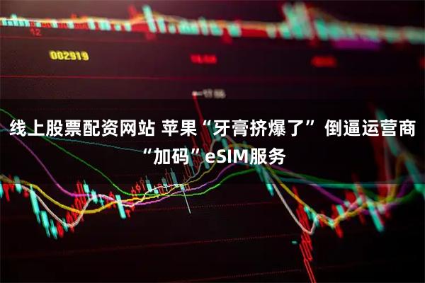 线上股票配资网站 苹果“牙膏挤爆了” 倒逼运营商“加码”eSIM服务