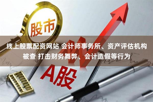 线上股票配资网站 会计师事务所、资产评估机构被查 打击财务舞弊、会计造假等行为