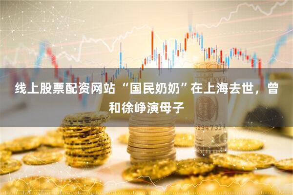 线上股票配资网站 “国民奶奶”在上海去世，曾和徐峥演母子