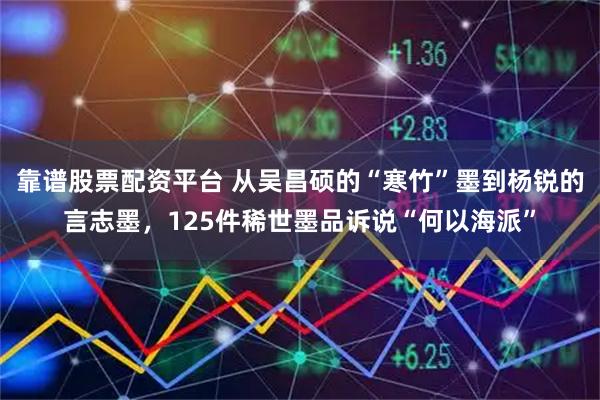 靠谱股票配资平台 从吴昌硕的“寒竹”墨到杨锐的言志墨，125件稀世墨品诉说“何以海派”