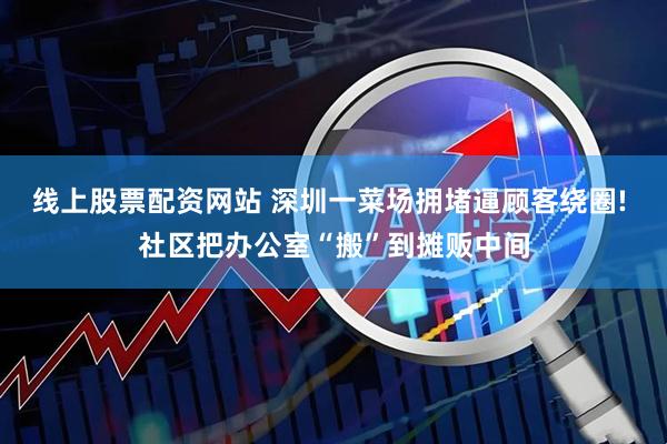 线上股票配资网站 深圳一菜场拥堵逼顾客绕圈! 社区把办公室“搬”到摊贩中间