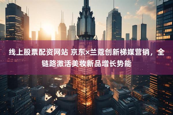 线上股票配资网站 京东×兰蔻创新梯媒营销，全链路激活美妆新品增长势能