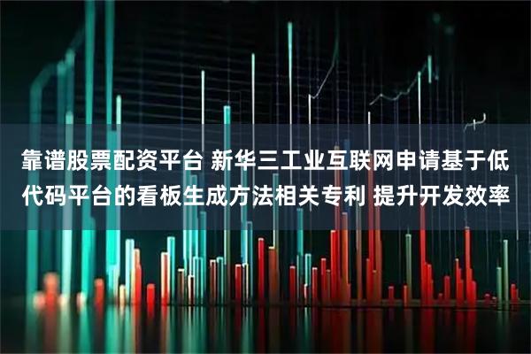 靠谱股票配资平台 新华三工业互联网申请基于低代码平台的看板生成方法相关专利 提升开发效率
