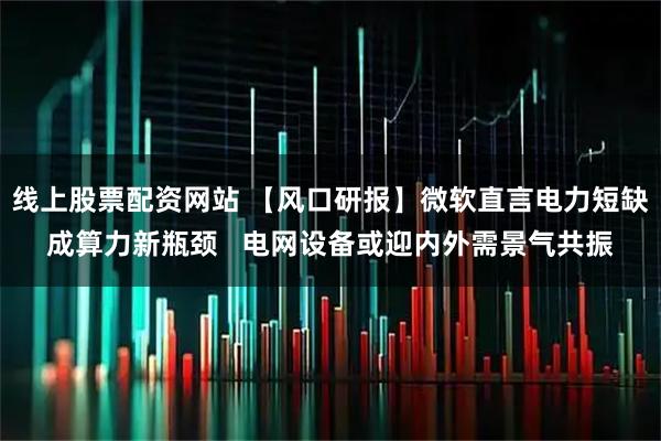 线上股票配资网站 【风口研报】微软直言电力短缺成算力新瓶颈   电网设备或迎内外需景气共振