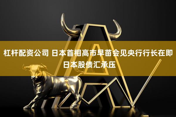 杠杆配资公司 日本首相高市早苗会见央行行长在即 日本股债汇承压
