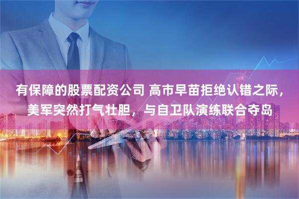 有保障的股票配资公司 高市早苗拒绝认错之际，美军突然打气壮胆，与自卫队演练联合夺岛