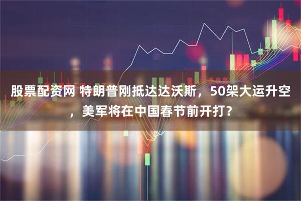 股票配资网 特朗普刚抵达达沃斯，50架大运升空，美军将在中国春节前开打？